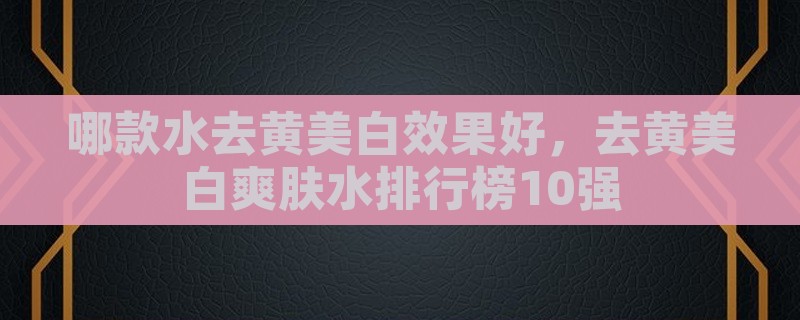 哪款水去黄美白效果好，去黄美白爽肤水排行榜10强