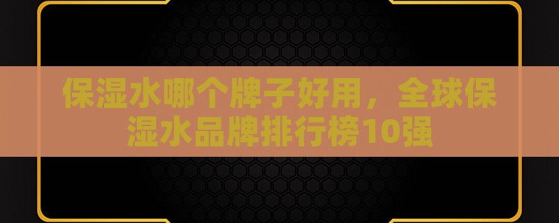 保湿水哪个牌子好用，全球保湿水品牌排行榜10强