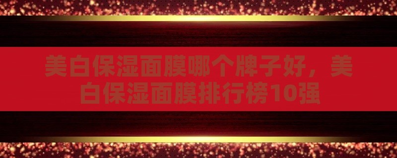 美白保湿面膜哪个牌子好，美白保湿面膜排行榜10强